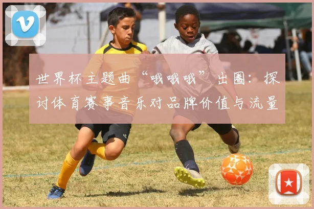 世界杯主题曲“哦哦哦”出圈：探讨体育赛事音乐对品牌价值与流量的提升作用