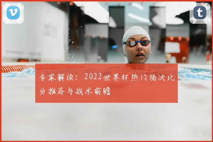 专家解读：2022世界杯热门场次比分推荐与战术前瞻