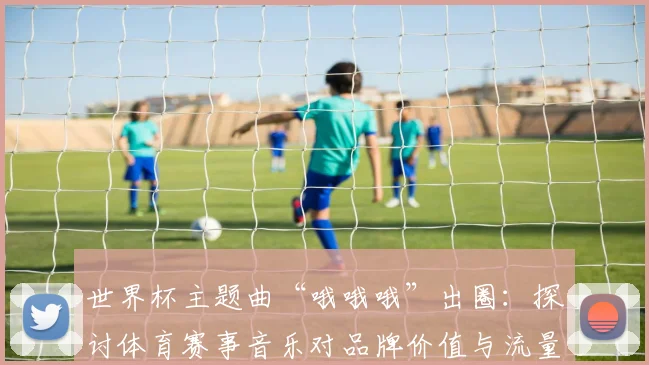 世界杯主题曲“哦哦哦”出圈：探讨体育赛事音乐对品牌价值与流量的提升作用