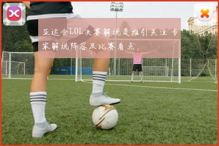 亚运会LOL决赛解说是谁引关注 专家解说阵容及比赛看点