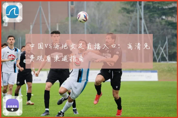 中国vs海地女足直播入口：高清免费观看渠道指南