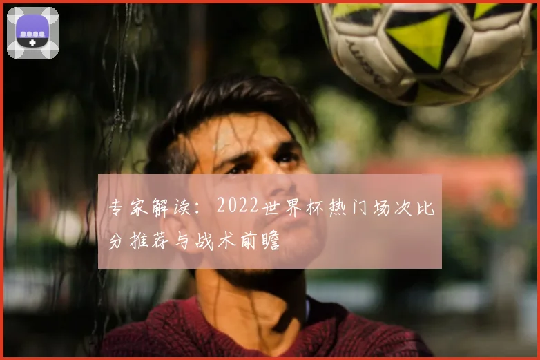 专家解读：2022世界杯热门场次比分推荐与战术前瞻