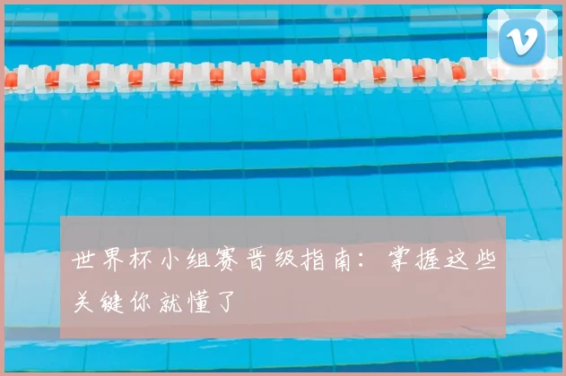 世界杯小组赛晋级指南：掌握这些关键你就懂了