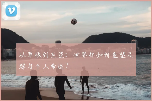 从草根到巨星:世界杯如何重塑足球与个人命运?