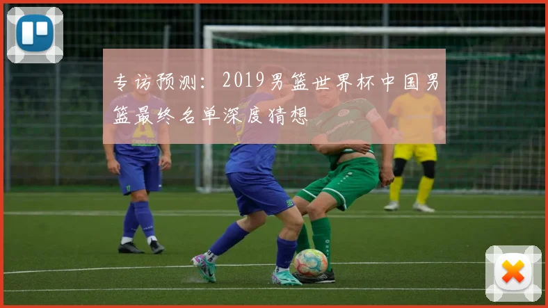 专访预测：2019男篮世界杯中国男篮最终名单深度猜想