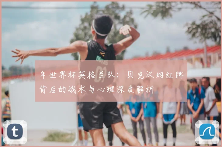 年世界杯英格兰队：贝克汉姆红牌背后的战术与心理深度解析