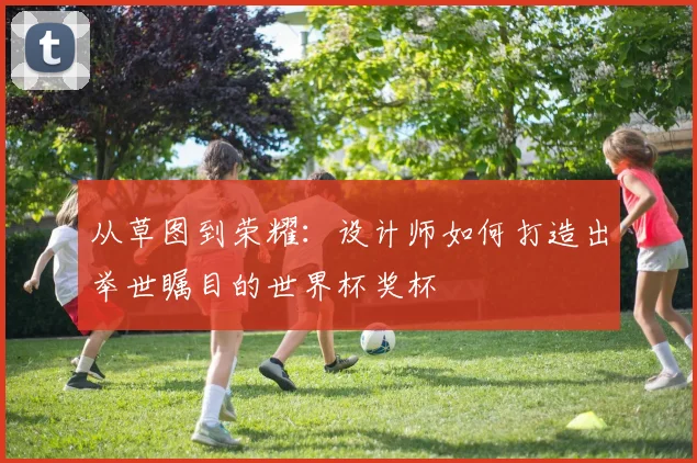 从草图到荣耀:设计师如何打造出举世瞩目的世界杯奖杯