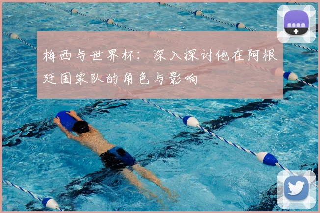 梅西与世界杯：深入探讨他在阿根廷国家队的角色与影响
