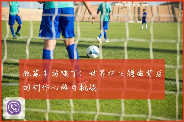 独家专访瑞丁:世界杯主题曲背后的创作心路与挑战