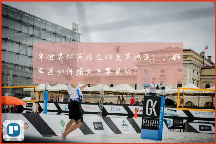 年世界杯英格兰vs克罗地亚：三狮军团如何痛失决赛良机？