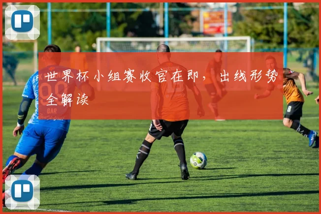 世界杯小组赛收官在即，出线形势全解读