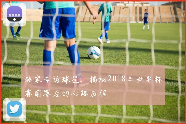 独家专访球星:揭秘2018年世界杯赛前赛后的心路历程
