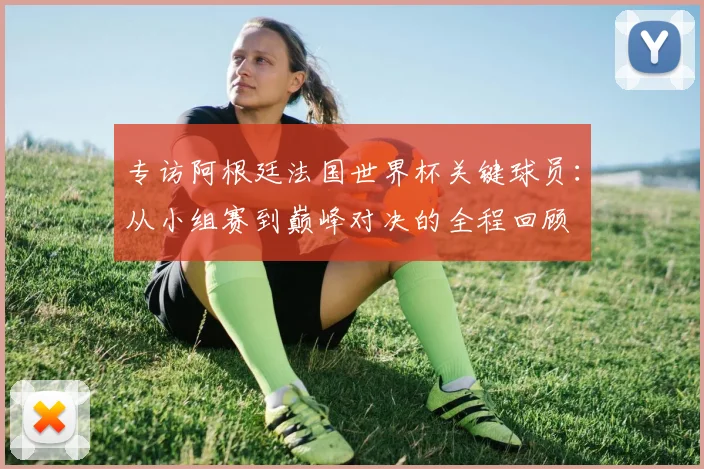 专访阿根廷法国世界杯关键球员：从小组赛到巅峰对决的全程回顾