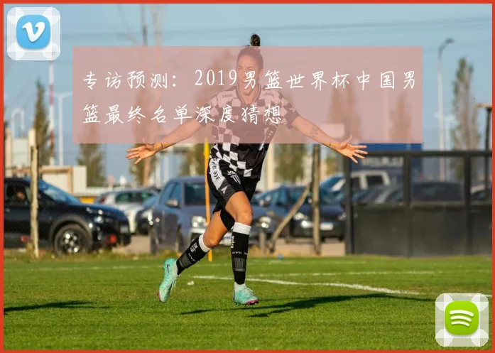 专访预测：2019男篮世界杯中国男篮最终名单深度猜想