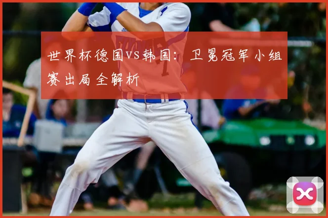 世界杯德国vs韩国:卫冕冠军小组赛出局全解析